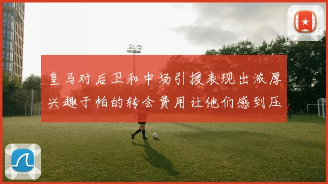 皇马对后卫和中场引援表现出浓厚兴趣于帕的转会费用让他们感到压力