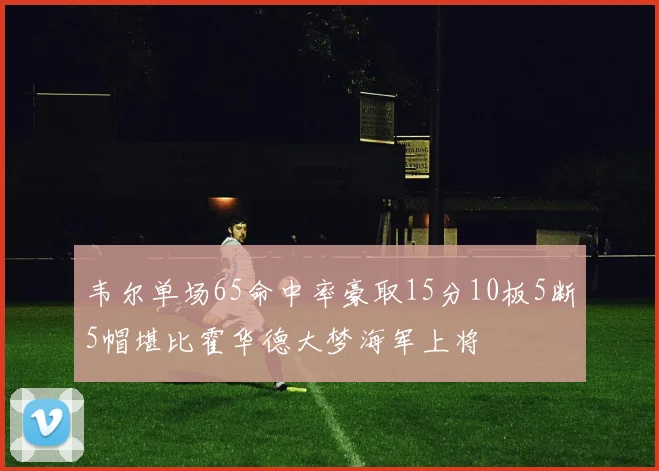 韦尔单场65命中率豪取15分10板5断5帽堪比霍华德大梦海军上将