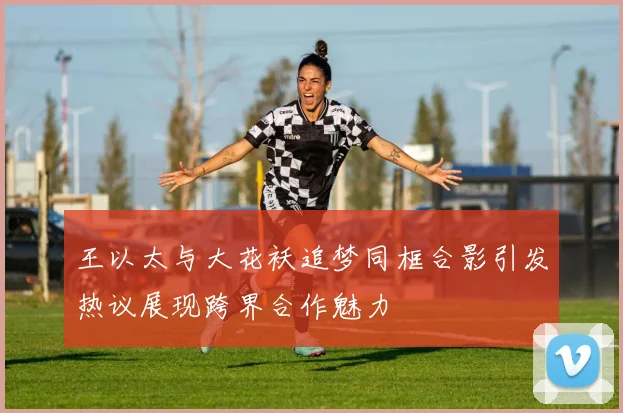 王以太与大花袄追梦同框合影引发热议展现跨界合作魅力