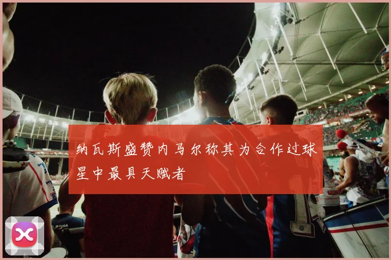 纳瓦斯盛赞内马尔称其为合作过球星中最具天赋者