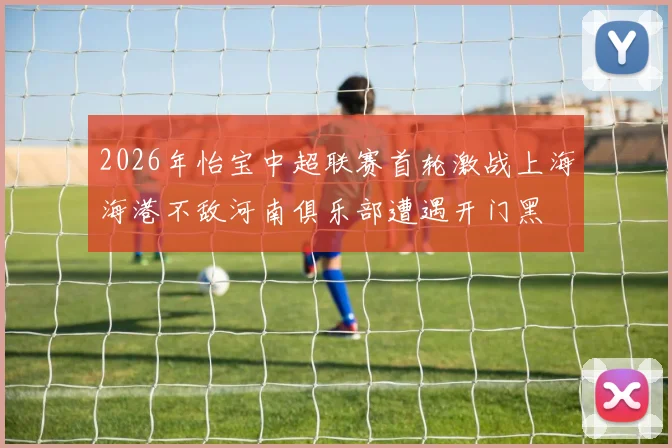 2026年怡宝中超联赛首轮激战上海海港不敌河南俱乐部遭遇开门黑