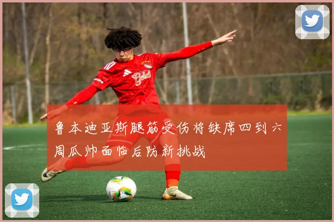 鲁本迪亚斯腿筋受伤将缺席四到六周瓜帅面临后防新挑战