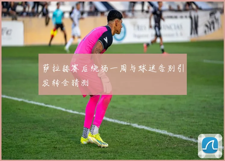 萨拉赫赛后绕场一周与球迷告别引发转会猜测