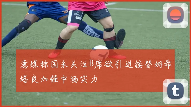 意媒称国米关注B席欲引进接替姆希塔良加强中场实力
