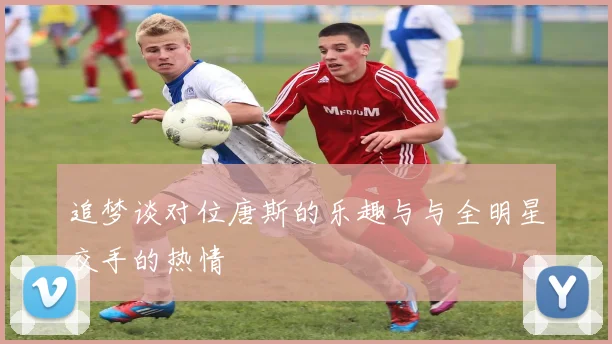 追梦谈对位唐斯的乐趣与与全明星交手的热情