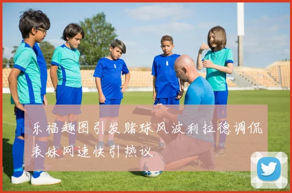 乐福趣图引发赌球风波利拉德调侃表妹网速快引热议