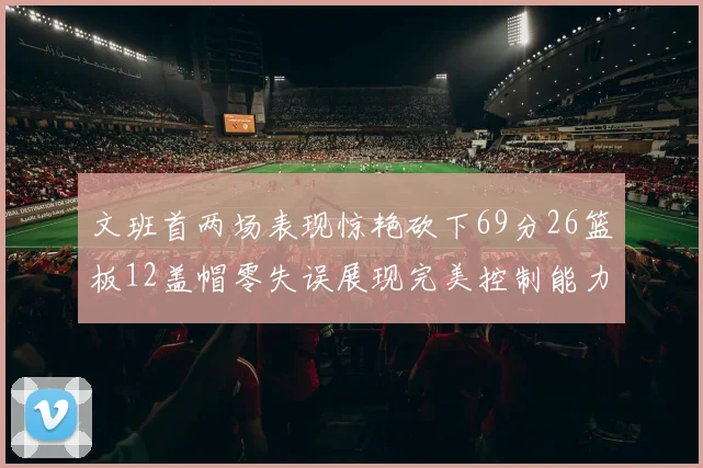 文班首两场表现惊艳砍下69分26篮板12盖帽零失误展现完美控制能力