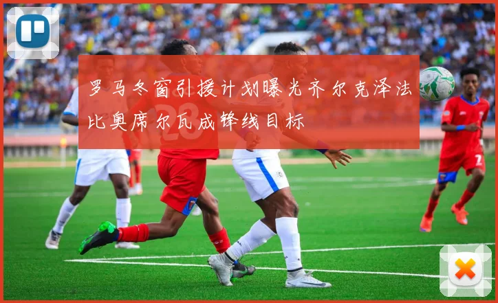 罗马冬窗引援计划曝光齐尔克泽法比奥席尔瓦成锋线目标