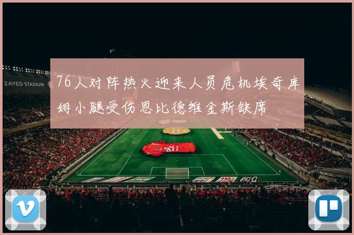 76人对阵热火迎来人员危机埃奇库姆小腿受伤恩比德维金斯缺席