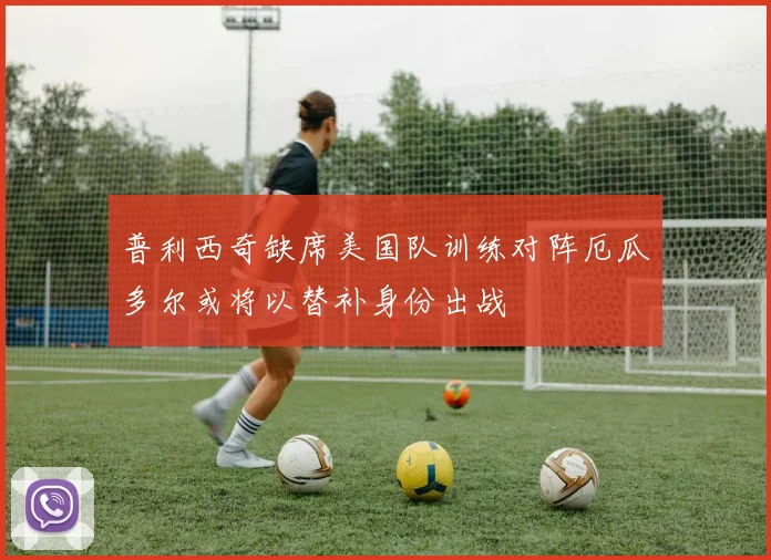 普利西奇缺席美国队训练对阵厄瓜多尔或将以替补身份出战
