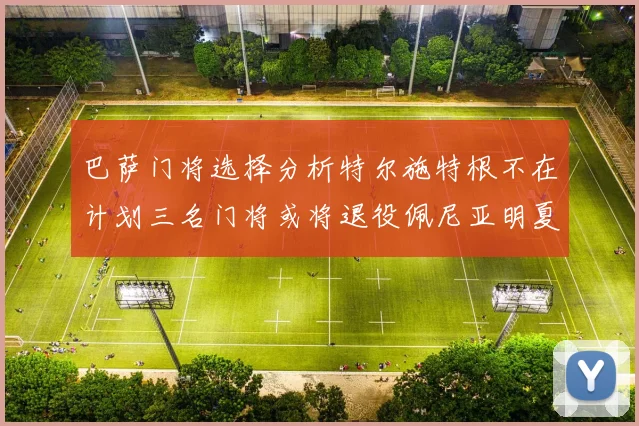 巴萨门将选择分析特尔施特根不在计划三名门将或将退役佩尼亚明夏回归展望