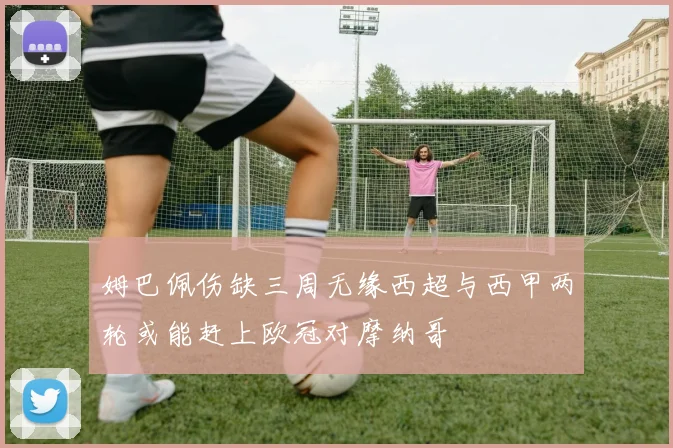 姆巴佩伤缺三周无缘西超与西甲两轮或能赶上欧冠对摩纳哥