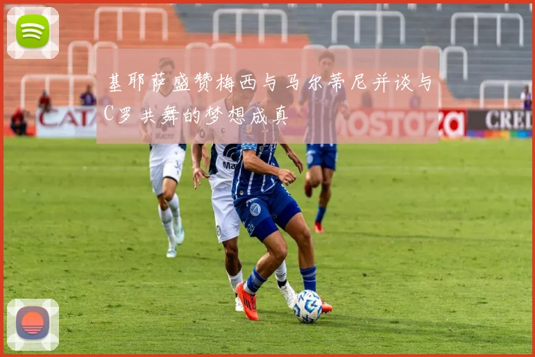 基耶萨盛赞梅西与马尔蒂尼并谈与C罗共舞的梦想成真