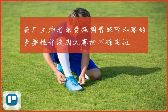 药厂主帅尤尔曼强调晋级附加赛的重要性并谈淘汰赛的不确定性