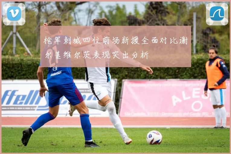 枪军刺城四位前场新援全面对比谢尔基维尔茨表现突出分析