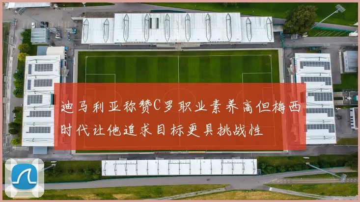 迪马利亚称赞C罗职业素养高但梅西时代让他追求目标更具挑战性