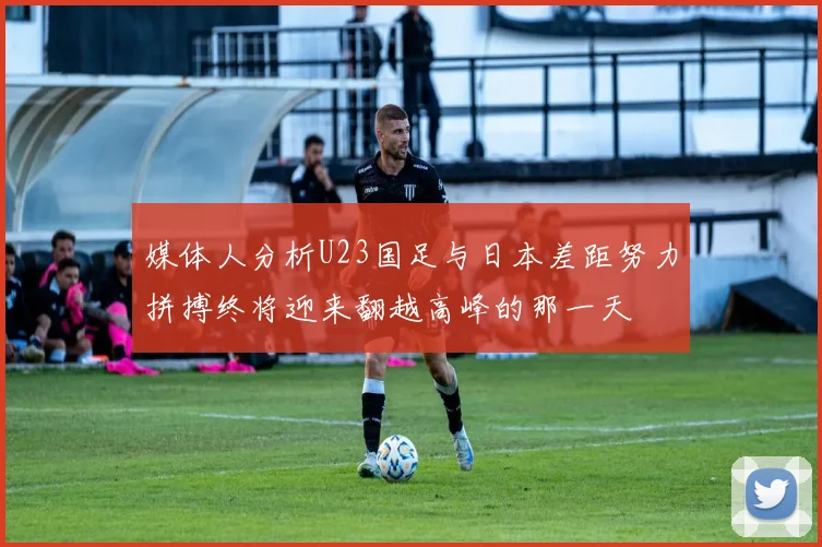 媒体人分析U23国足与日本差距努力拼搏终将迎来翻越高峰的那一天