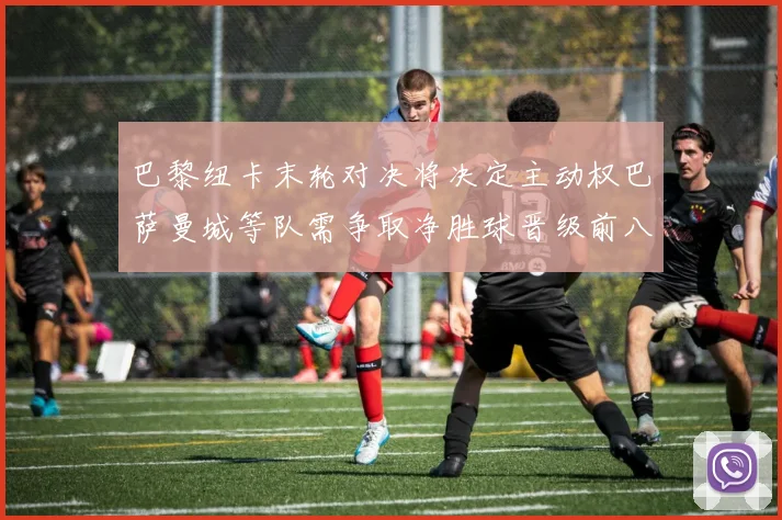 巴黎纽卡末轮对决将决定主动权巴萨曼城等队需争取净胜球晋级前八