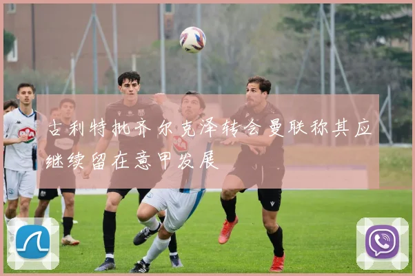古利特批齐尔克泽转会曼联称其应继续留在意甲发展