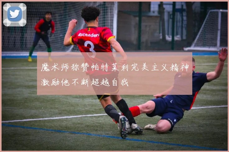 魔术师称赞帕特莱利完美主义精神激励他不断超越自我
