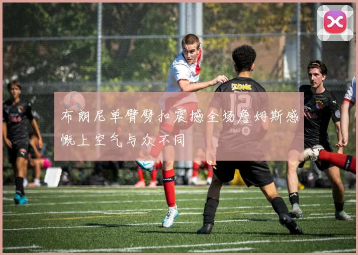 布朗尼单臂劈扣震撼全场詹姆斯感慨上空气与众不同