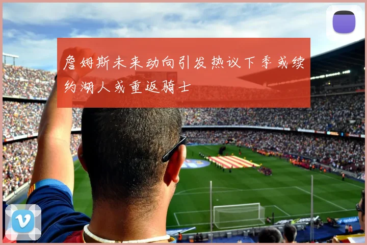 詹姆斯未来动向引发热议下季或续约湖人或重返骑士