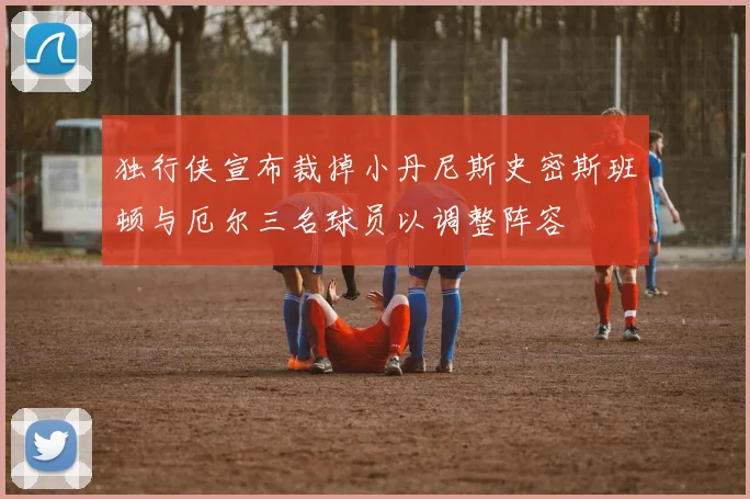 独行侠宣布裁掉小丹尼斯史密斯班顿与厄尔三名球员以调整阵容